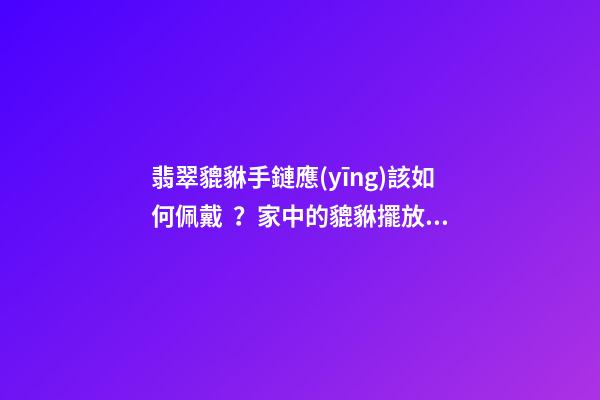 翡翠貔貅手鏈應(yīng)該如何佩戴？家中的貔貅擺放有什么講究？